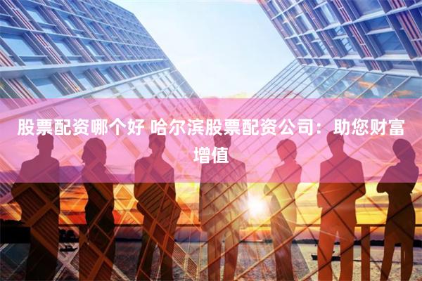 股票配资哪个好 哈尔滨股票配资公司：助您财富增值